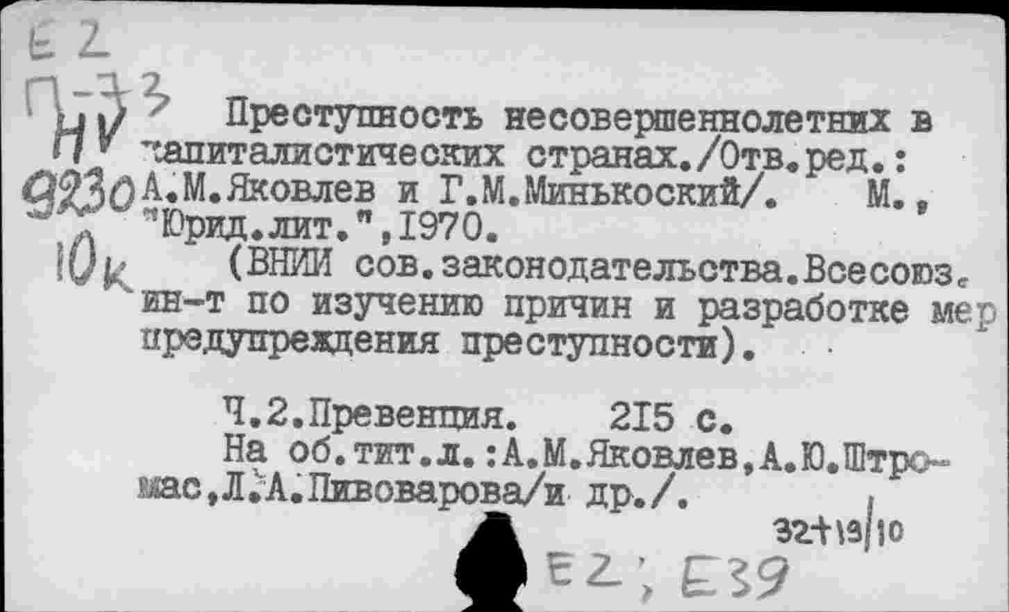 ﻿Н|/ Преступность несовершеннолетних в
И’ капиталистических странах./Отв.ред.:
ЛФЯП А. М. Яковлев и Г.М.Минькоский/. М., "Юрид.лит.", 1970.
|0ь (ВНИИ сов.законодательства.Всесоюзс ин-т по изучению причин и разработке мер предупреждения преступности).
4.2.Превенция.	215 с.
На об.тит.л.:А.М.Яковлев,А.Ю.Штро шс,Л.\А.Пивоварова/и др./.	}
А	32-Н3110
ф В г; £29____________